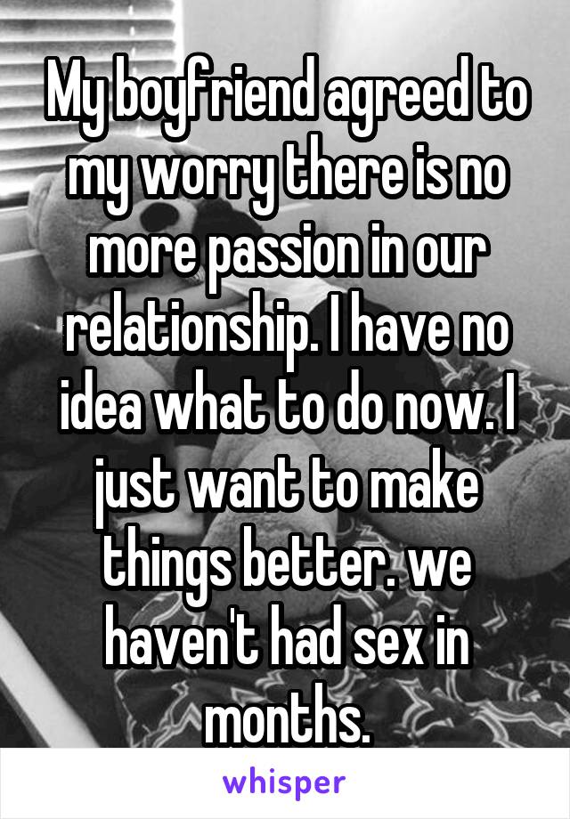 My boyfriend agreed to my worry there is no more passion in our relationship. I have no idea what to do now. I just want to make things better. we haven't had sex in months.