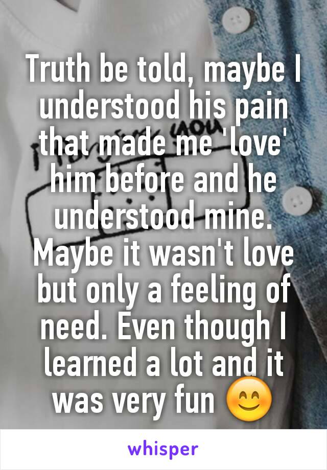 Truth be told, maybe I understood his pain that made me 'love' him before and he understood mine. Maybe it wasn't love but only a feeling of need. Even though I learned a lot and it was very fun 😊