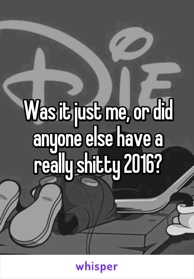 Was it just me, or did anyone else have a really shitty 2016?