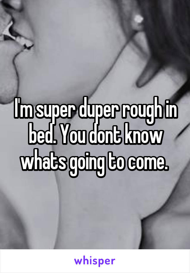 I'm super duper rough in bed. You dont know whats going to come. 