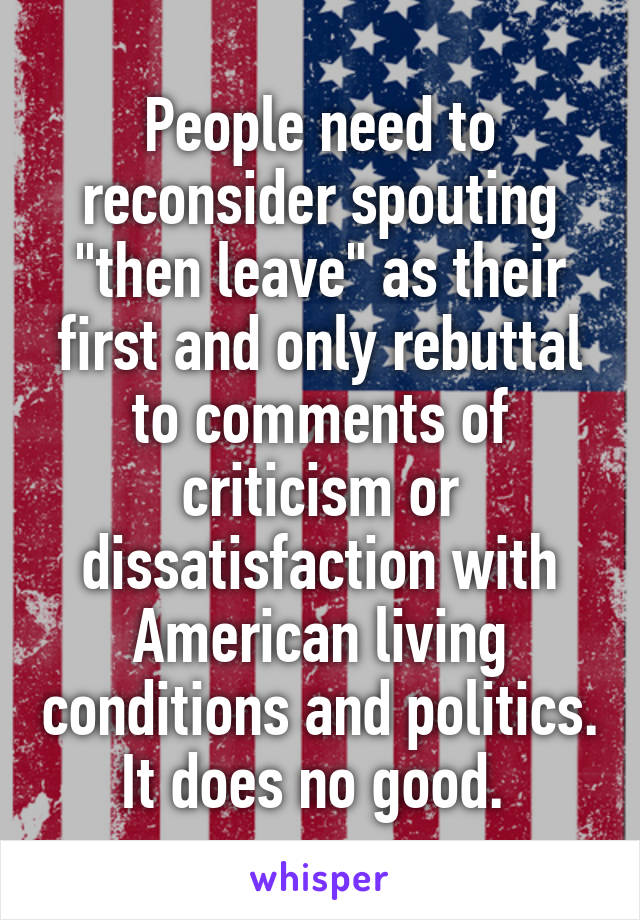 People need to reconsider spouting "then leave" as their first and only rebuttal to comments of criticism or dissatisfaction with American living conditions and politics. It does no good. 