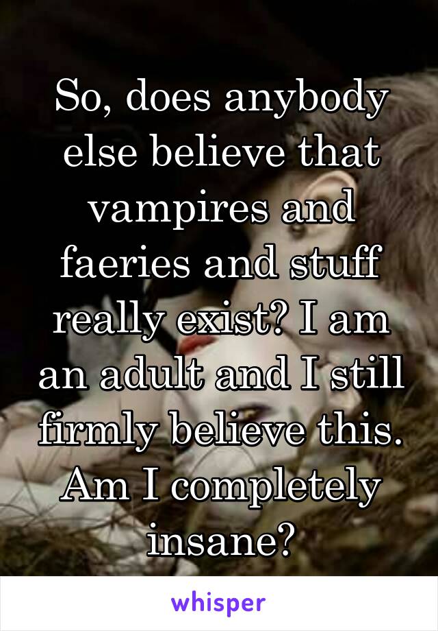 So, does anybody else believe that vampires and faeries and stuff really exist? I am an adult and I still firmly believe this. Am I completely insane?