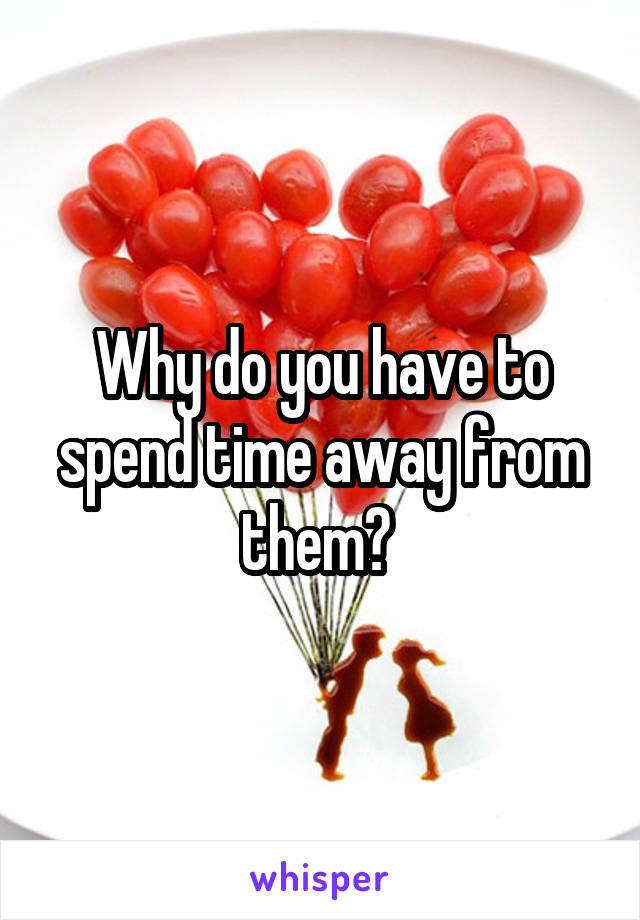 Why do you have to spend time away from them? 