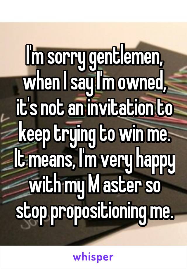 I'm sorry gentlemen, when I say I'm owned, it's not an invitation to keep trying to win me. It means, I'm very happy with my M aster so stop propositioning me.