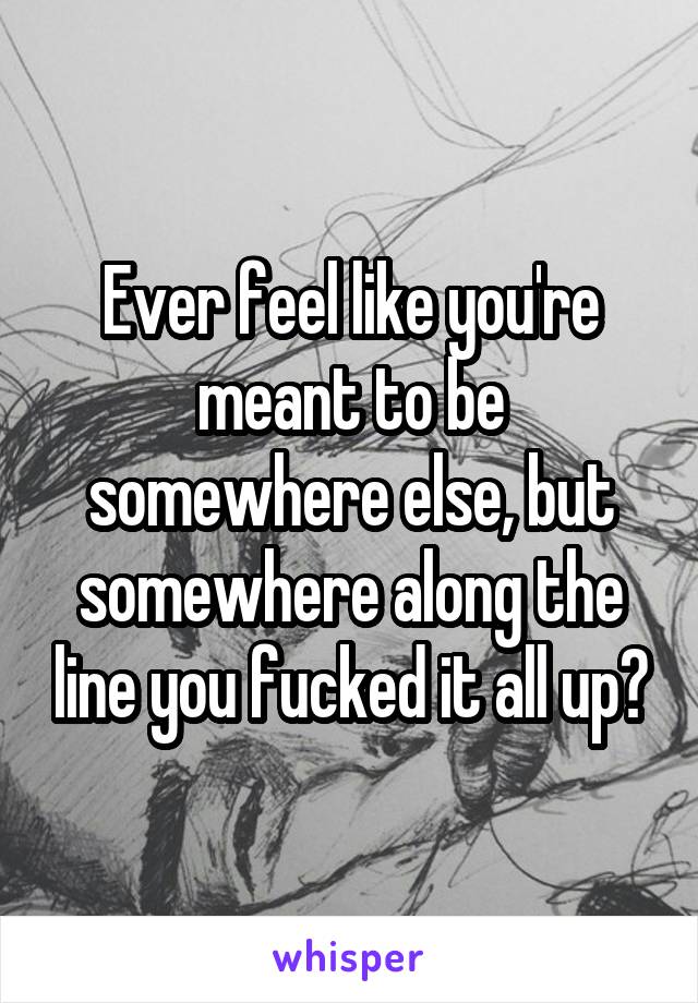 Ever feel like you're meant to be somewhere else, but somewhere along the line you fucked it all up?