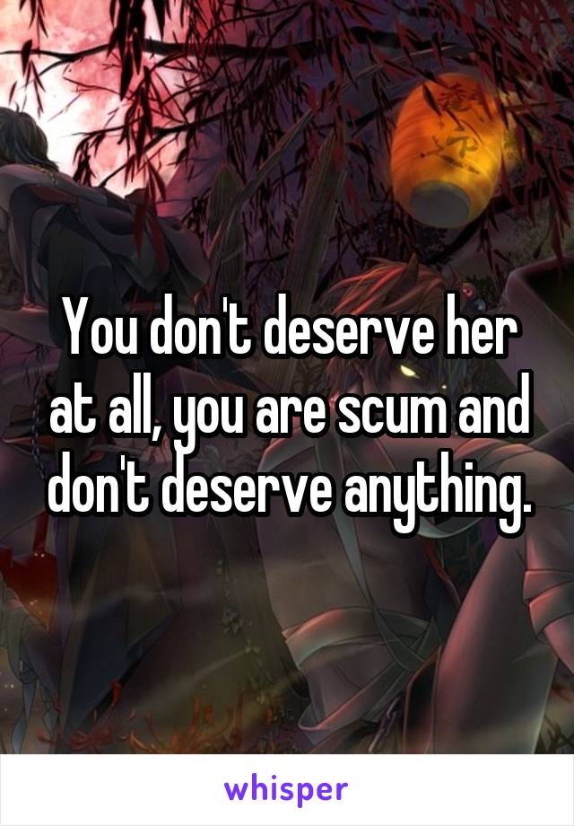 You don't deserve her at all, you are scum and don't deserve anything.