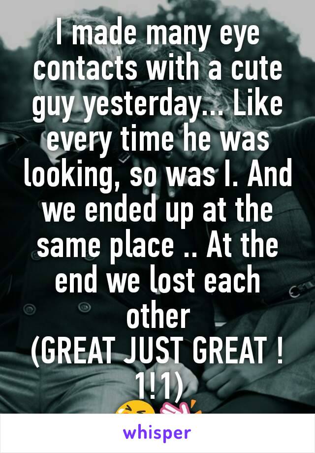 I made many eye contacts with a cute guy yesterday... Like every time he was looking, so was I. And we ended up at the same place .. At the end we lost each other
(GREAT JUST GREAT !1!1)
😭👏