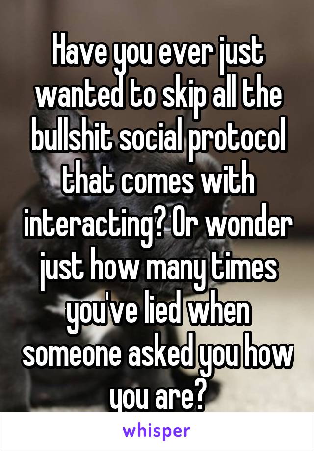 Have you ever just wanted to skip all the bullshit social protocol that comes with interacting? Or wonder just how many times you've lied when someone asked you how you are?