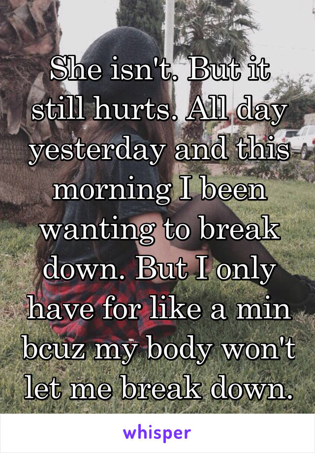 She isn't. But it still hurts. All day yesterday and this morning I been wanting to break down. But I only have for like a min bcuz my body won't let me break down.