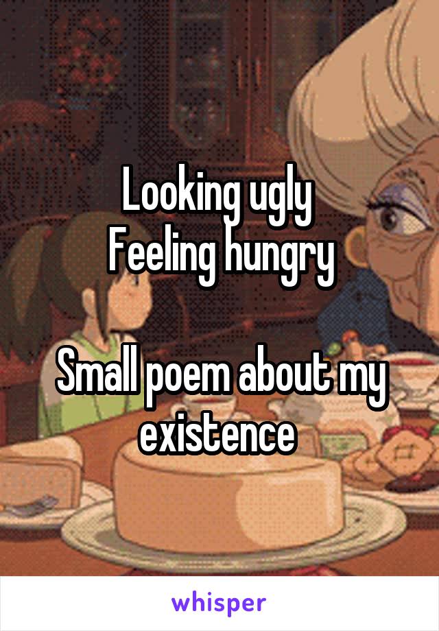 Looking ugly 
Feeling hungry

Small poem about my existence 