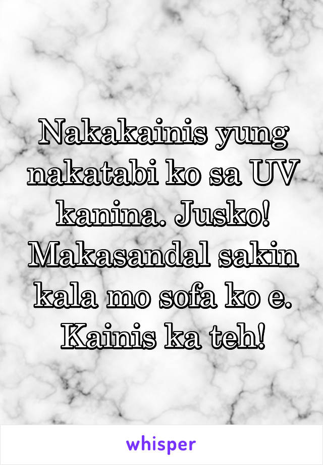 Nakakainis yung nakatabi ko sa UV kanina. Jusko! Makasandal sakin kala mo sofa ko e. Kainis ka teh!