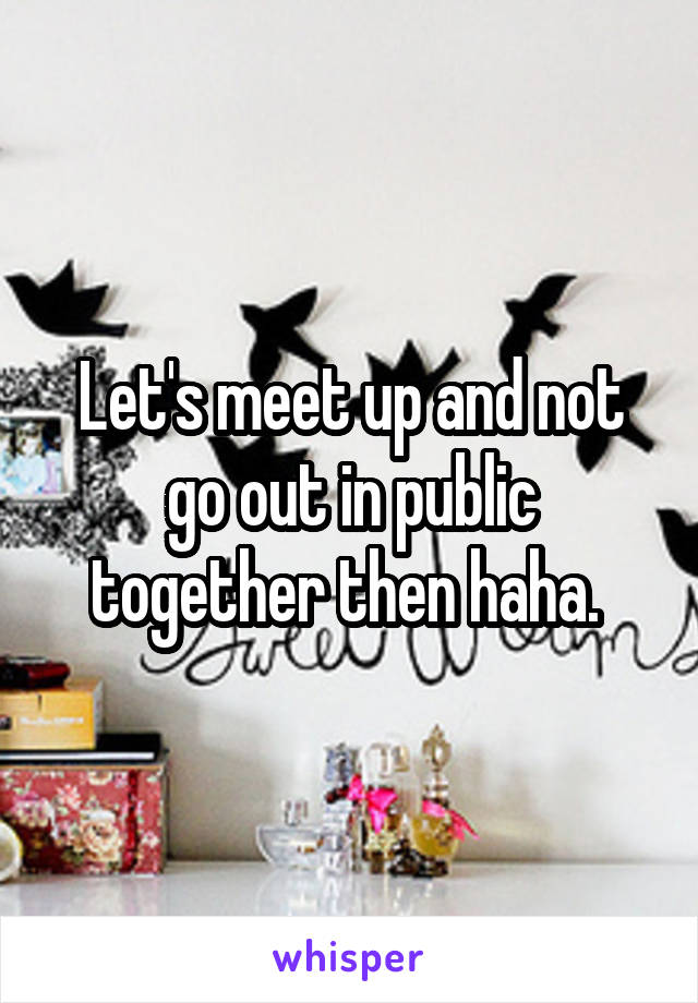 Let's meet up and not go out in public together then haha. 