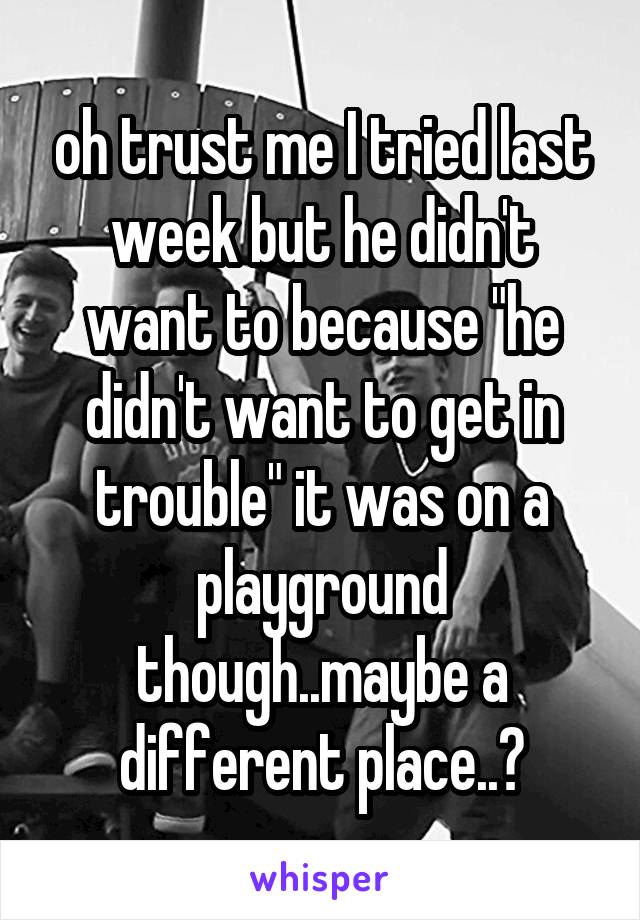 oh trust me I tried last week but he didn't want to because "he didn't want to get in trouble" it was on a playground though..maybe a different place..?