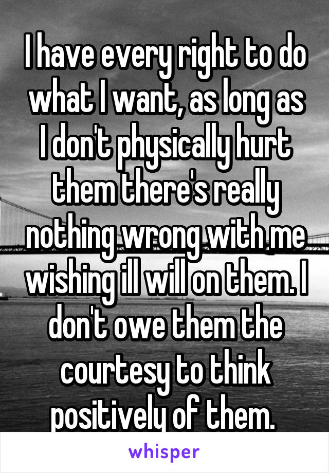 I have every right to do what I want, as long as I don't physically hurt them there's really nothing wrong with me wishing ill will on them. I don't owe them the courtesy to think positively of them. 