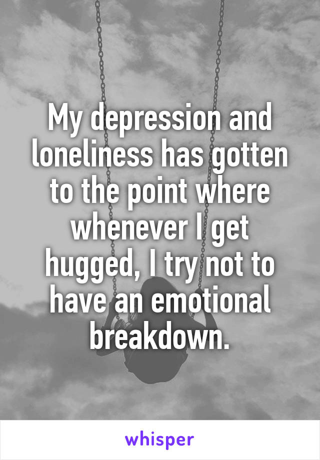 My depression and loneliness has gotten to the point where whenever I get hugged, I try not to have an emotional breakdown.