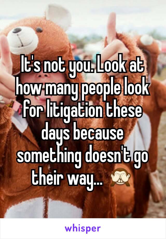 It's not you. Look at how many people look for litigation these days because something doesn't go their way... 🙈