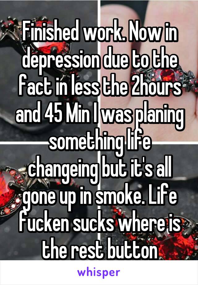 Finished work. Now in depression due to the fact in less the 2hours and 45 Min I was planing something life changeing but it's all gone up in smoke. Life fucken sucks where is the rest button