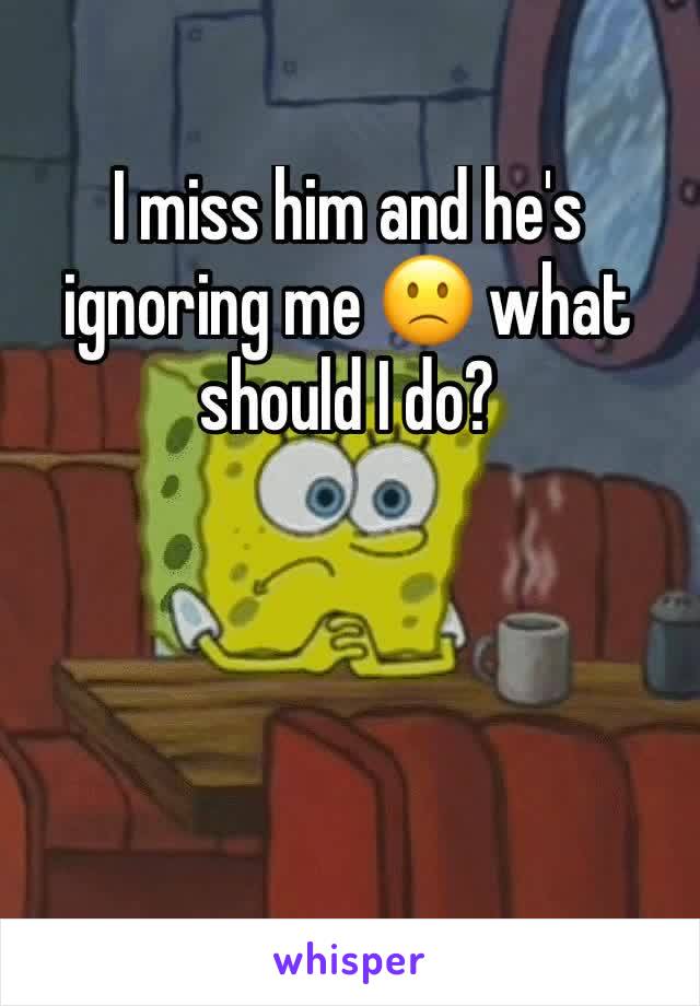 I miss him and he's ignoring me 🙁 what should I do?