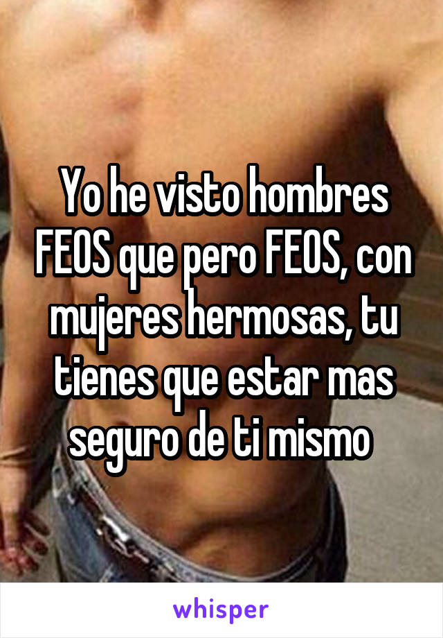 Yo he visto hombres FEOS que pero FEOS, con mujeres hermosas, tu tienes que estar mas seguro de ti mismo 