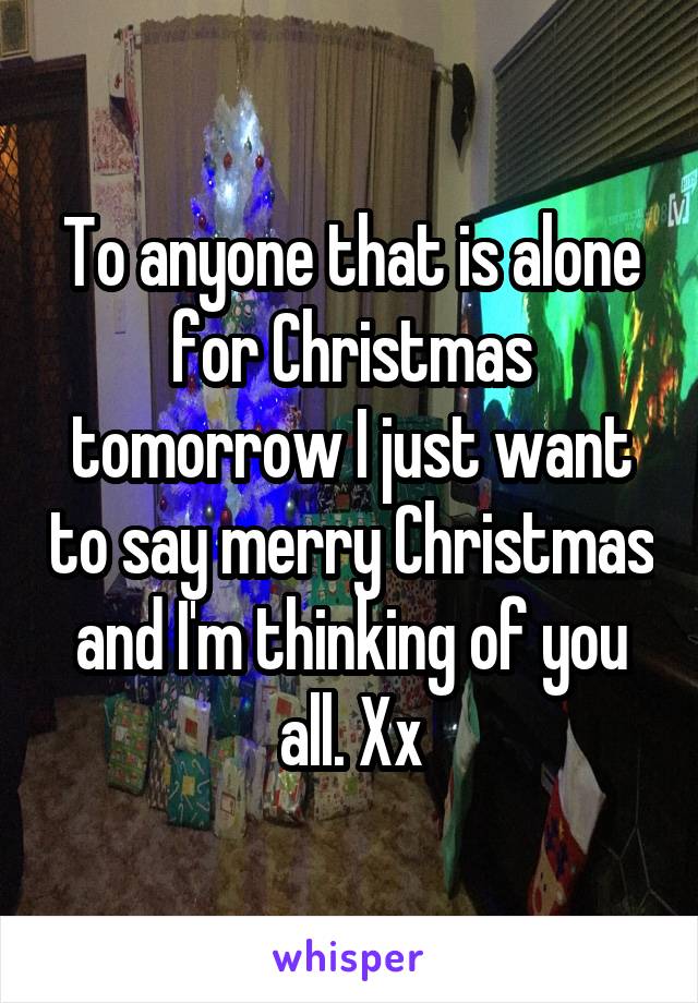 To anyone that is alone for Christmas tomorrow I just want to say merry Christmas and I'm thinking of you all. Xx