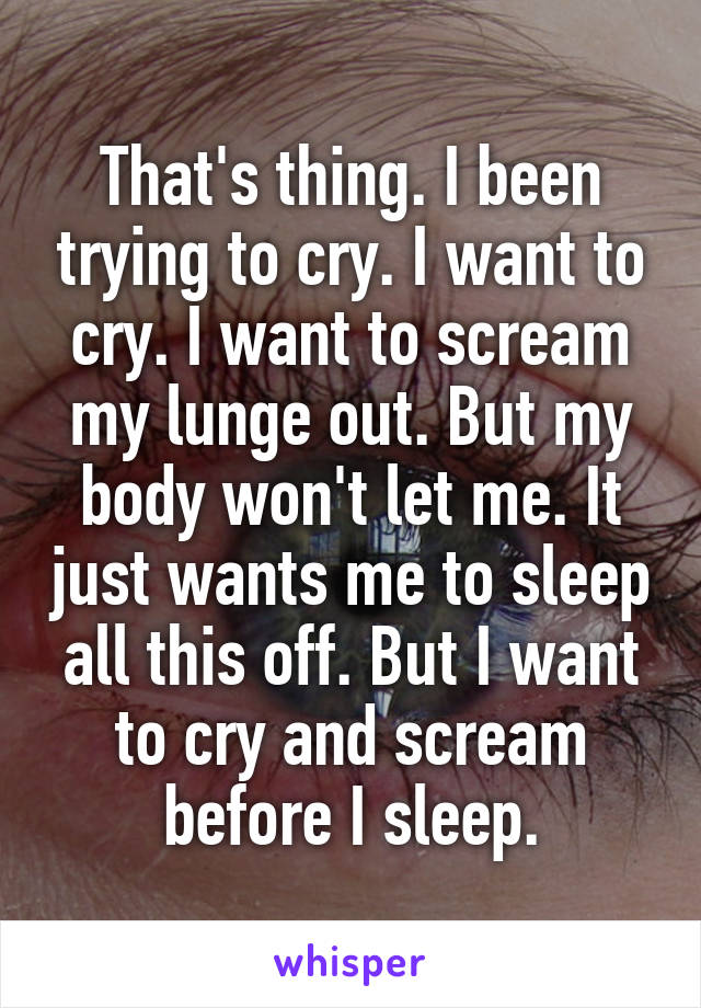 That's thing. I been trying to cry. I want to cry. I want to scream my lunge out. But my body won't let me. It just wants me to sleep all this off. But I want to cry and scream before I sleep.