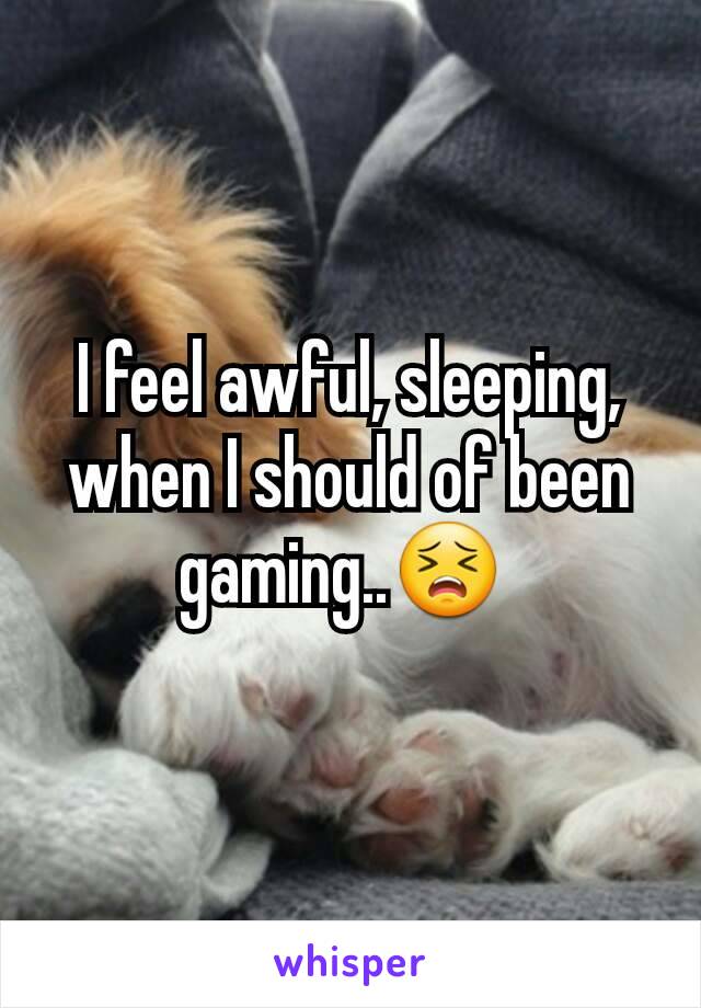 I feel awful, sleeping, when I should of been gaming..😣 