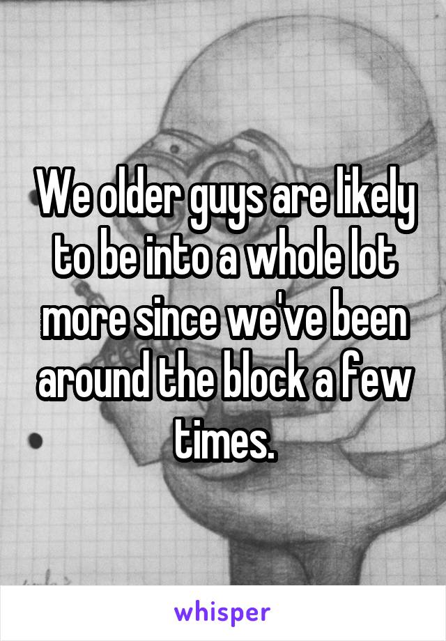 We older guys are likely to be into a whole lot more since we've been around the block a few times.