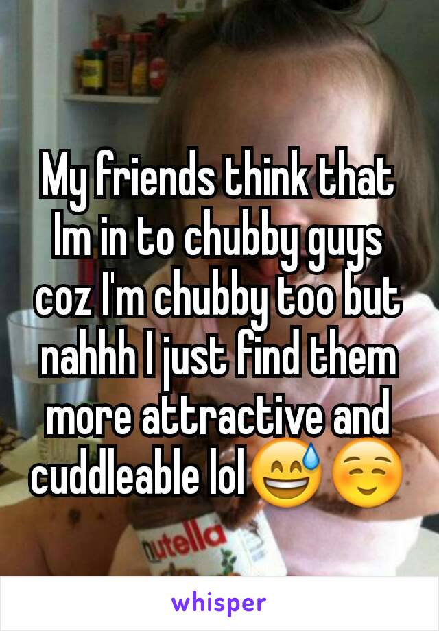 My friends think that Im in to chubby guys coz I'm chubby too but nahhh I just find them more attractive and cuddleable lol😅☺