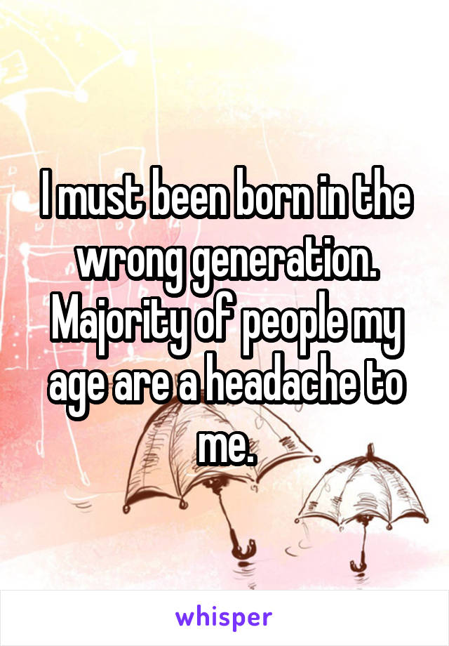 I must been born in the wrong generation. Majority of people my age are a headache to me.