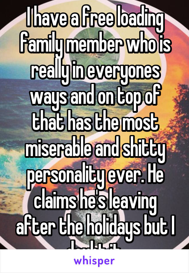 I have a free loading family member who is really in everyones ways and on top of that has the most miserable and shitty personality ever. He claims he's leaving after the holidays but I doubt it.