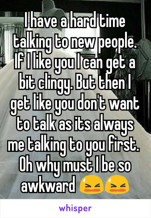 I have a hard time talking to new people. If I like you I can get a bit clingy. But then I get like you don't want to talk as its always me talking to you first. 
Oh why must I be so awkward 😫😫