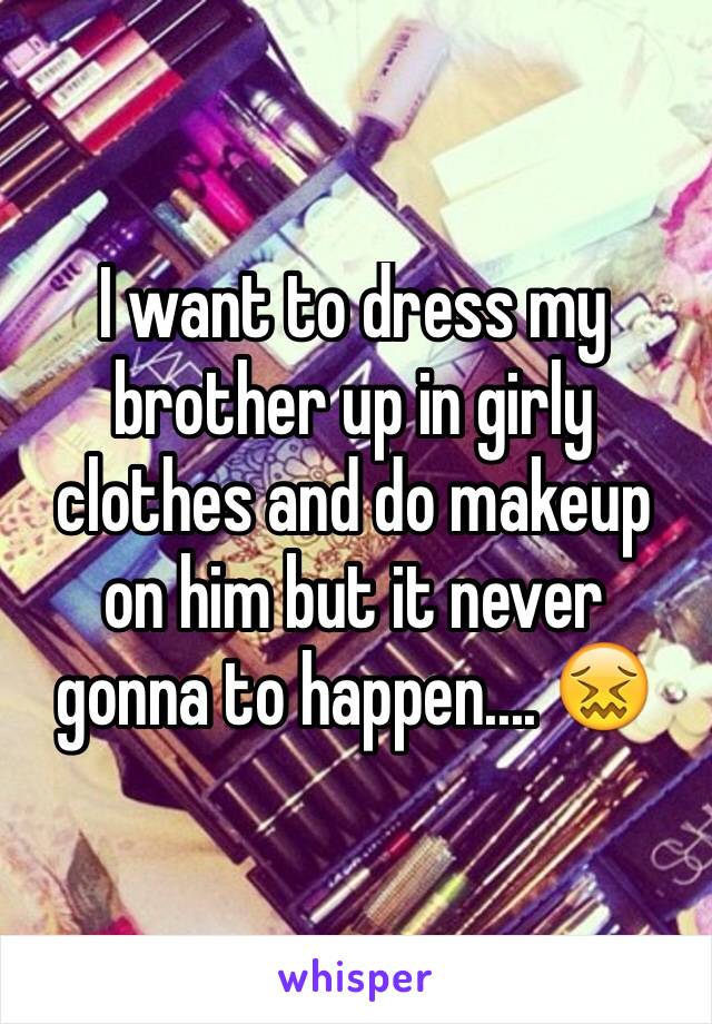 I want to dress my brother up in girly clothes and do makeup on him but it never gonna to happen.... 😖