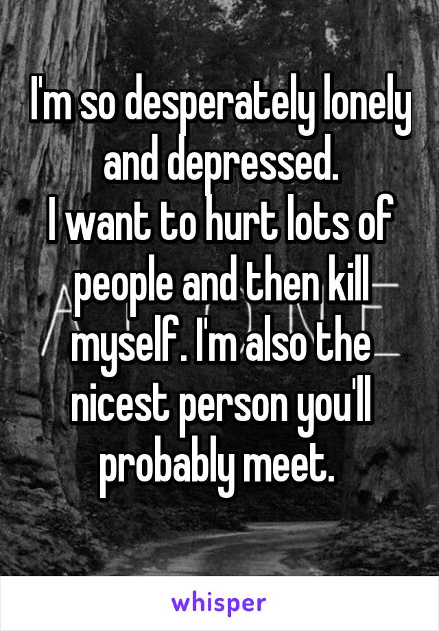 I'm so desperately lonely and depressed.
I want to hurt lots of people and then kill myself. I'm also the nicest person you'll probably meet. 
