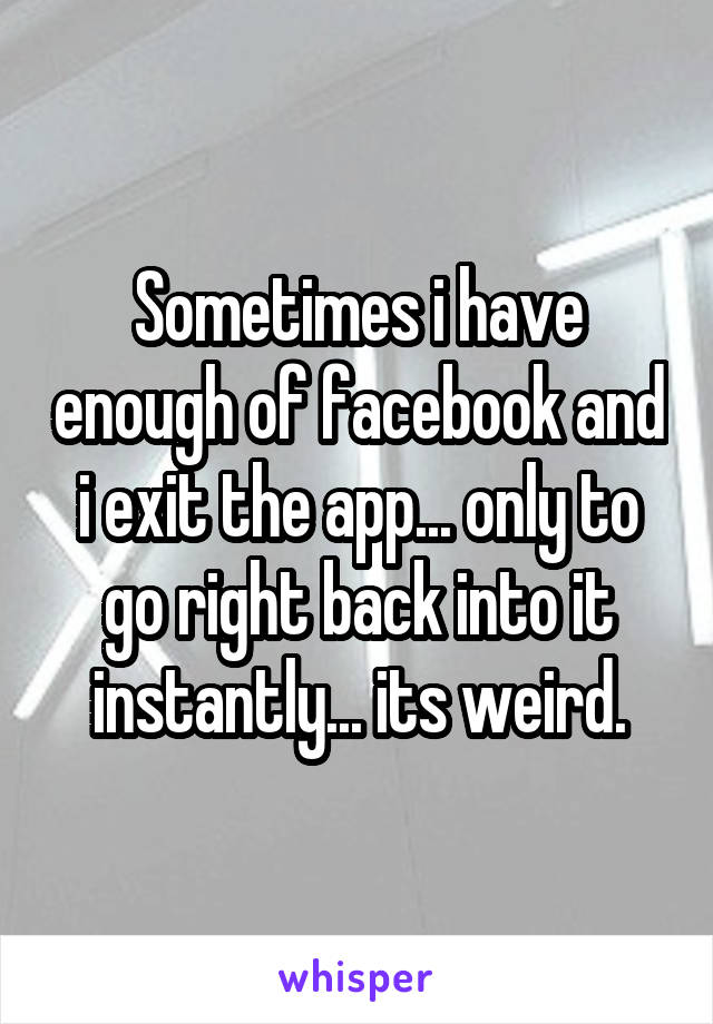 Sometimes i have enough of facebook and i exit the app... only to go right back into it instantly... its weird.