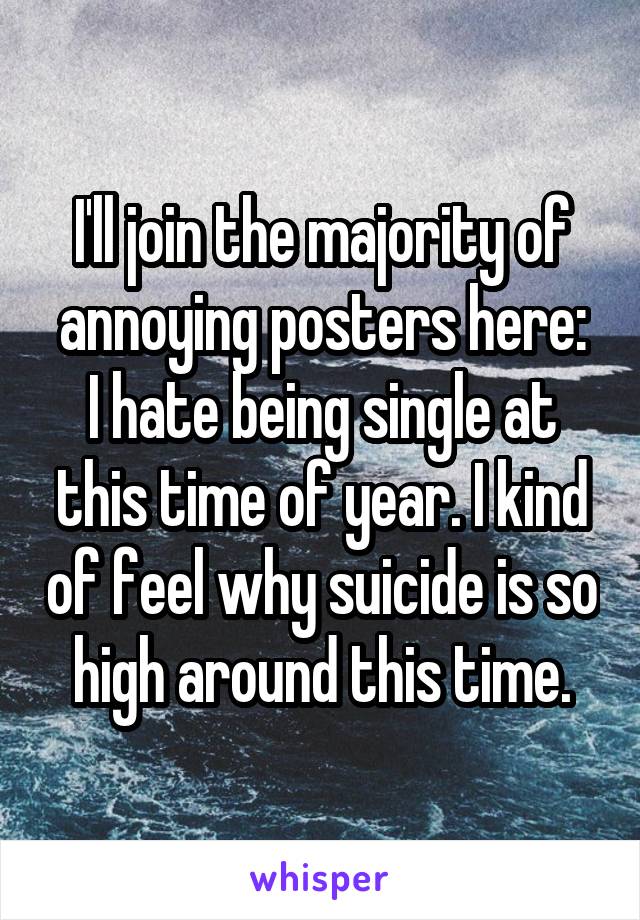 I'll join the majority of annoying posters here:
I hate being single at this time of year. I kind of feel why suicide is so high around this time.