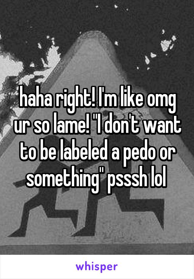 haha right! I'm like omg ur so lame! "I don't want to be labeled a pedo or something" psssh lol 