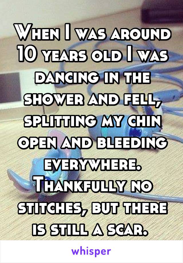 When I was around 10 years old I was dancing in the shower and fell, splitting my chin open and bleeding everywhere. Thankfully no stitches, but there is still a scar. 