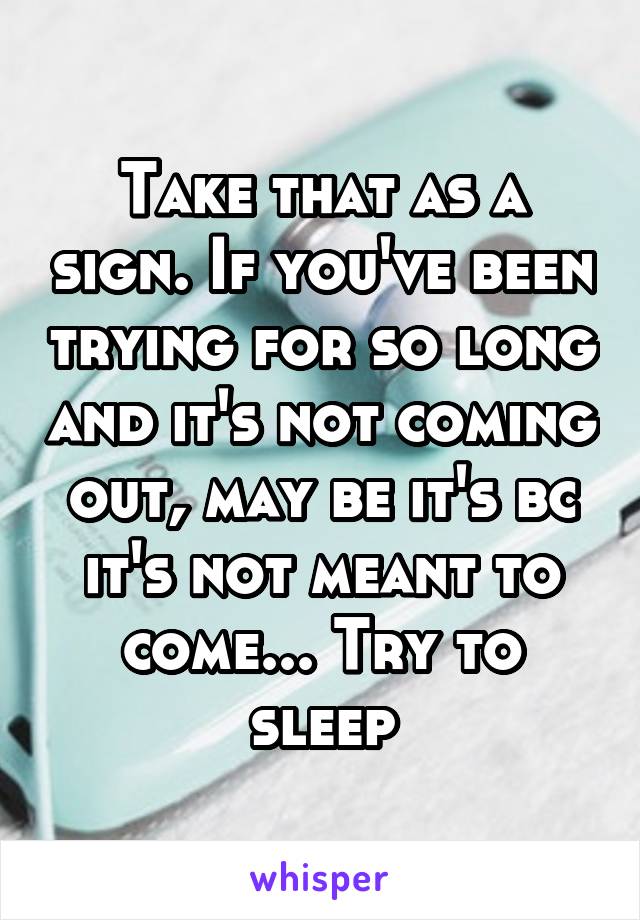 Take that as a sign. If you've been trying for so long and it's not coming out, may be it's bc it's not meant to come... Try to sleep