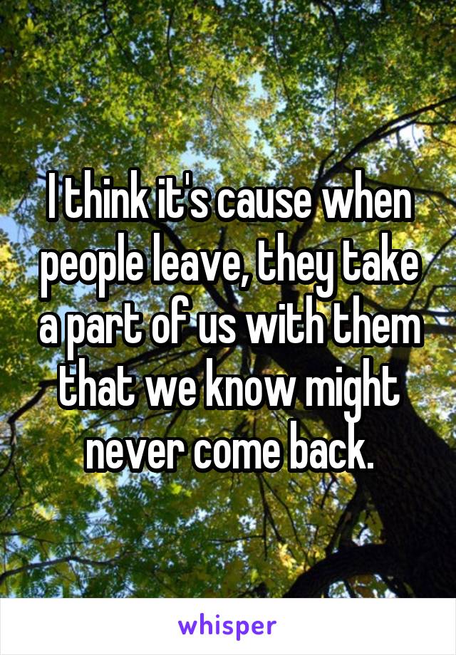 I think it's cause when people leave, they take a part of us with them that we know might never come back.