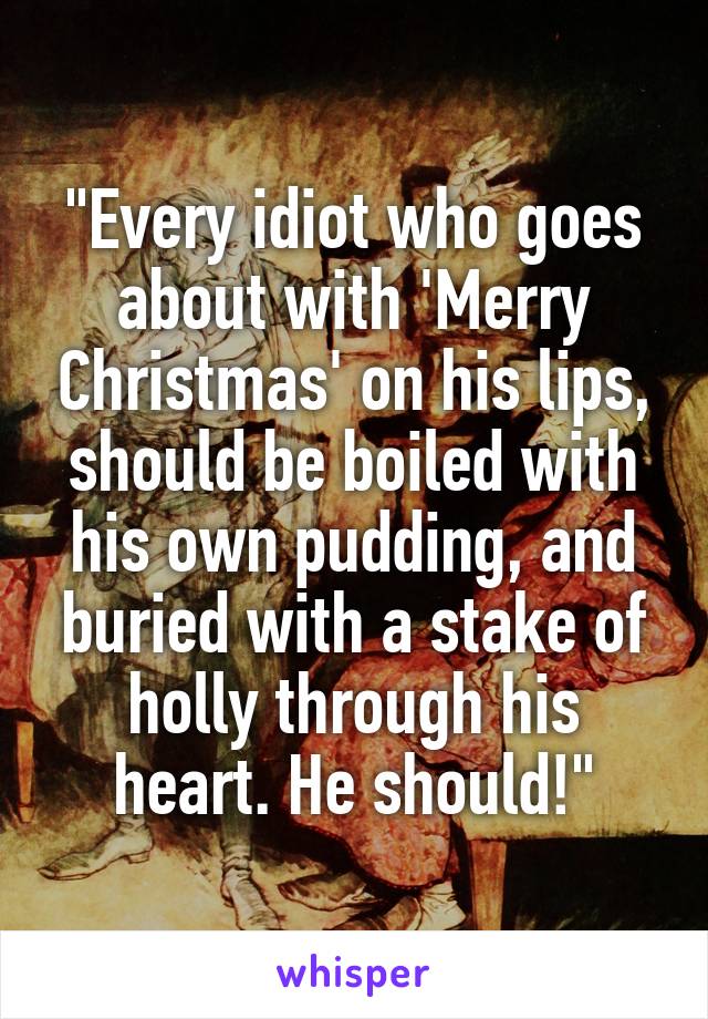 "Every idiot who goes about with 'Merry Christmas' on his lips, should be boiled with his own pudding, and buried with a stake of holly through his heart. He should!"