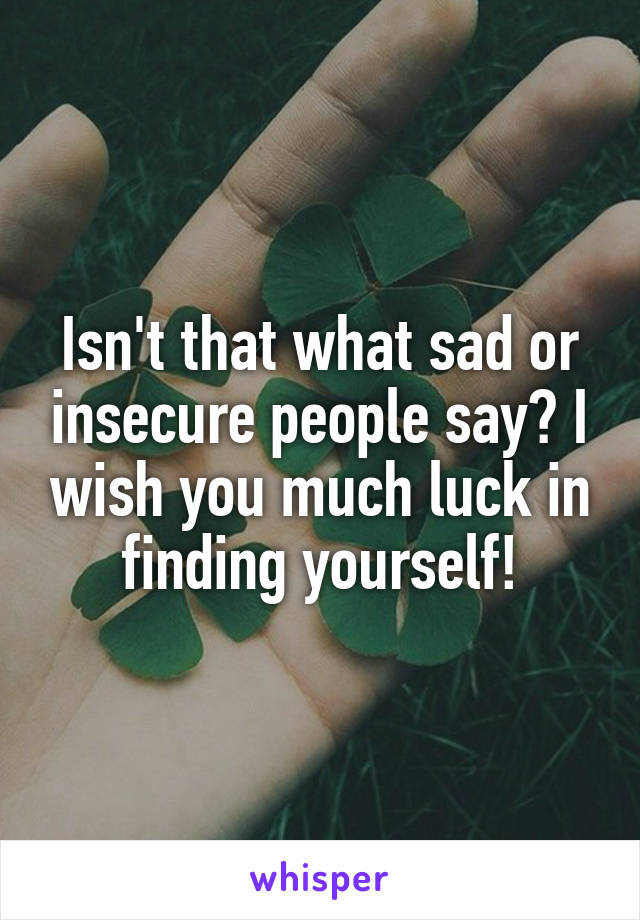 Isn't that what sad or insecure people say? I wish you much luck in finding yourself!