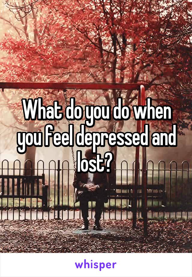 What do you do when you feel depressed and lost? 