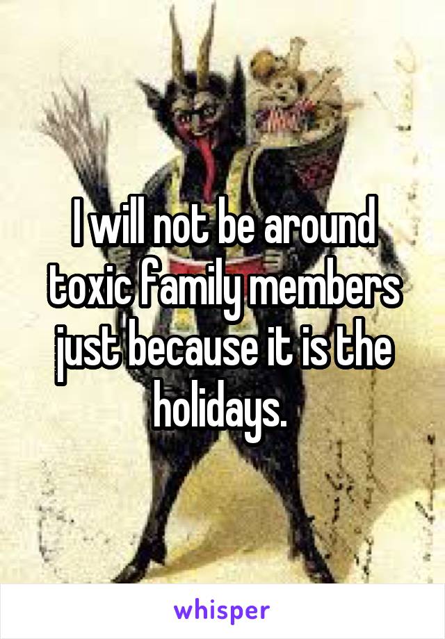 I will not be around toxic family members just because it is the holidays. 