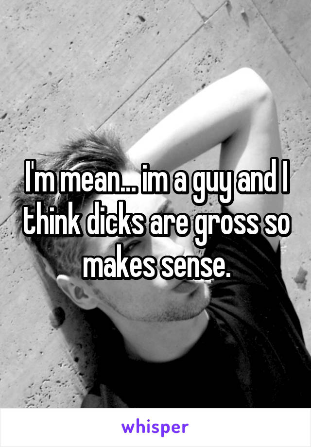 I'm mean... im a guy and I think dicks are gross so makes sense.