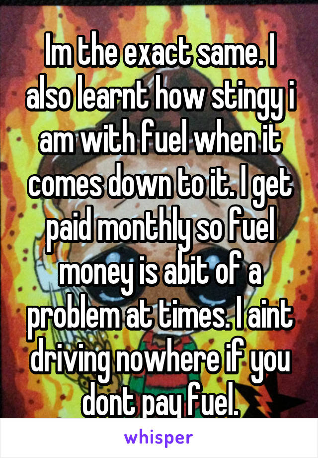 Im the exact same. I also learnt how stingy i am with fuel when it comes down to it. I get paid monthly so fuel money is abit of a problem at times. I aint driving nowhere if you dont pay fuel.