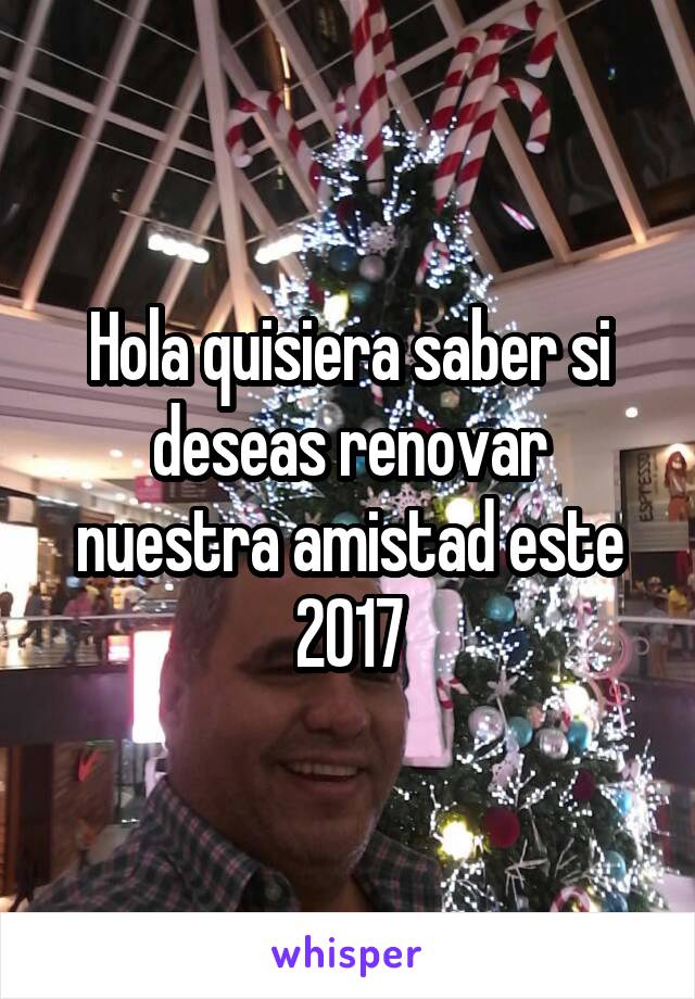 Hola quisiera saber si deseas renovar nuestra amistad este 2017