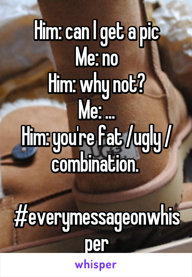 Him: can I get a pic
Me: no
Him: why not?
Me: ...
Him: you're fat /ugly / combination. 

#everymessageonwhisper