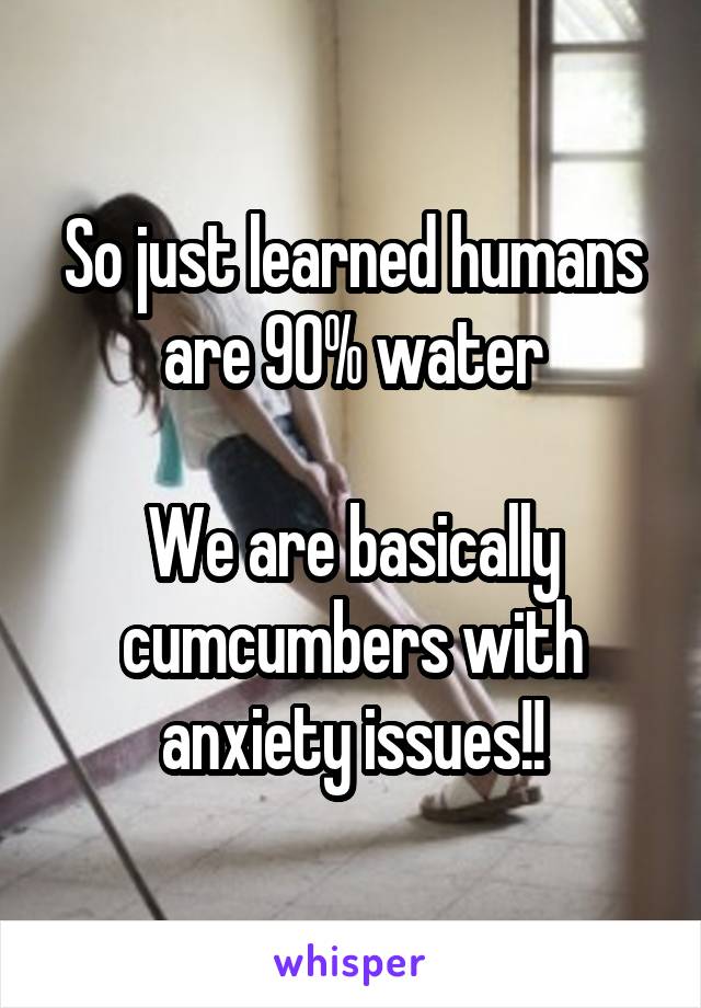 So just learned humans are 90% water

We are basically cumcumbers with anxiety issues!!