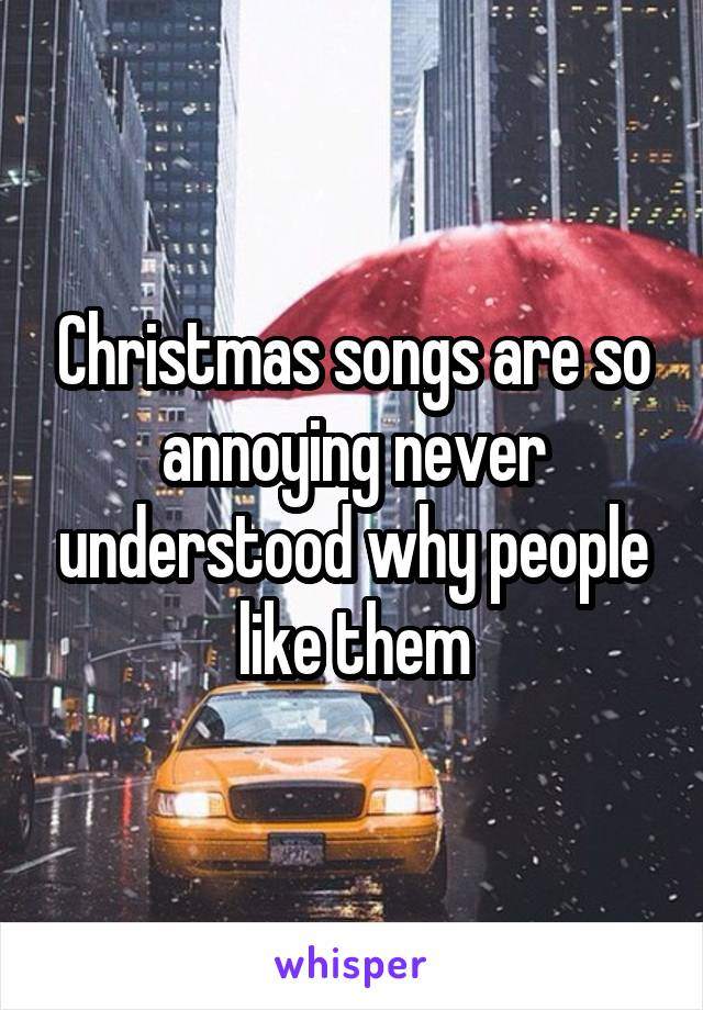 Christmas songs are so annoying never understood why people like them