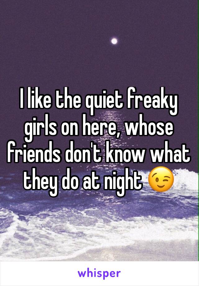 I like the quiet freaky girls on here, whose friends don't know what they do at night 😉